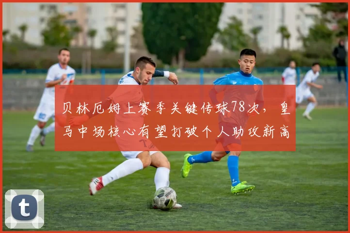 贝林厄姆上赛季关键传球78次,皇马中场核心有望打破个人助攻新高