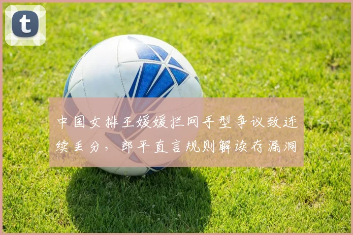 中国女排王媛媛拦网手型争议致连续丢分,郎平直言规则解读存漏洞