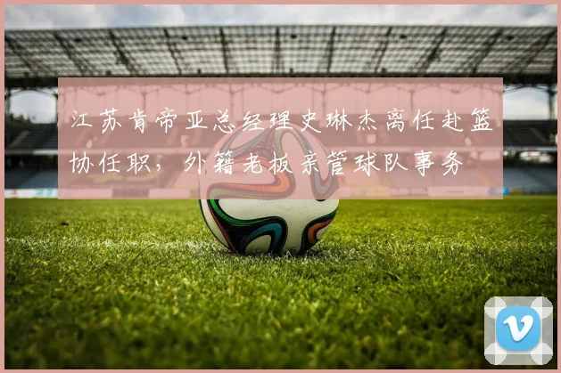江苏肯帝亚总经理史琳杰离任赴篮协任职，外籍老板亲管球队事务