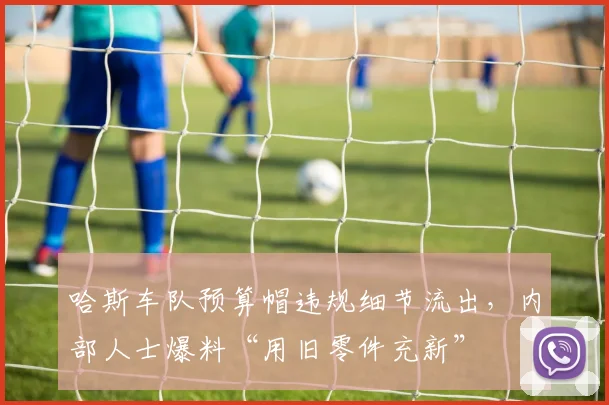 哈斯车队预算帽违规细节流出,内部人士爆料“用旧零件充新”