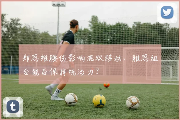 郑思维腰伤影响混双移动,雅思组合能否保持统治力?