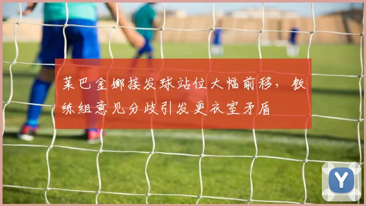 莱巴金娜接发球站位大幅前移，教练组意见分歧引发更衣室矛盾