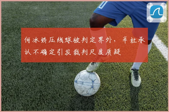 何冰娇压线球被判定界外,辛杜承认不确定引发裁判尺度质疑