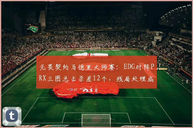 无畏契约马德里大师赛：EDG对阵PRX三图总击杀差12个，残局处理成胜负手